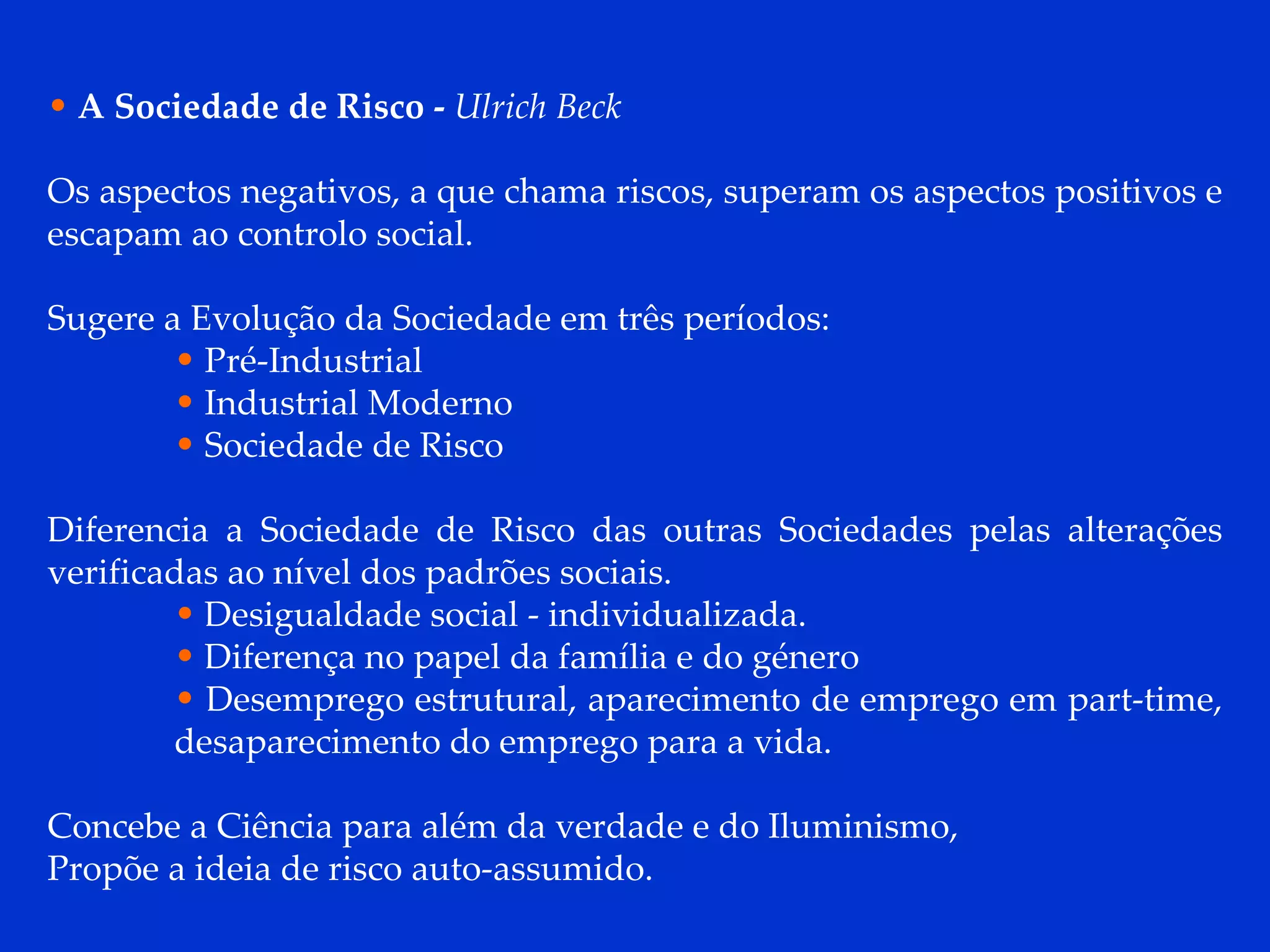 A Sociedade de Risco -   Ulrich Beck   Os aspectos negativos, a que chama riscos, superam os aspectos positivos e escapam ao controlo social. Sugere a Evolução da Sociedade em três períodos: Pré-Industrial Industrial Moderno Sociedade de Risco Diferencia a Sociedade de Risco das outras Sociedades pelas alterações verificadas ao nível dos padrões sociais. Desigualdade social - individualizada. Diferença no papel da família e do género Desemprego estrutural, aparecimento de emprego em part-time, desaparecimento do emprego para a vida.  Concebe a Ciência para além da verdade e do Iluminismo,  Propõe a ideia de risco auto-assumido. 