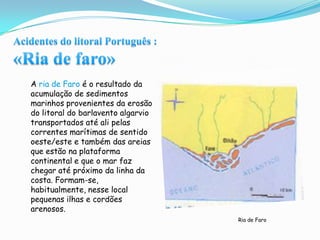 Acidentes do litoral Português :«Ria de faro»A ria de Faro é o resultado da acumulação de sedimentos marinhos provenientes da erosão do litoral do barlavento algarvio transportados até ali pelas correntes marítimas de sentido oeste/este e também das areias que estão na plataforma continental e que o mar faz chegar até próximo da linha da costa. Formam-se, habitualmente, nesse local pequenas ilhas e cordões arenosos.Ria de Faro
