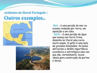 Acidentes do litoral Português :Outros exemplos.. Baía - é uma porção de mar ou oceano rodeada por terra, em oposição a um cabo.  Golfo - é uma porção de água que avança em terra firme, desenha no litoral uma curva muito ampla. O golfo é uma baía de grandes dimensões. As baías detiveram e detêm importância económica e estratégica uma vez que são, normalmente, locais ideais para construção de portos e docas.