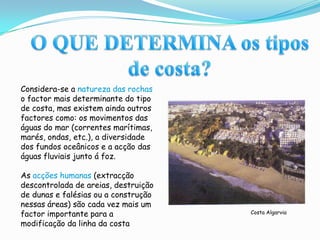 O QUE DETERMINA os tipos de costa?Considera-se a natureza das rochas o factor mais determinante do tipo de costa, mas existem ainda outros factores como: os movimentos das águas do mar (correntes marítimas, marés, ondas, etc.), a diversidade dos fundos oceânicos e a acção das águas fluviais junto á foz.As acções humanas (extracção descontrolada de areias, destruição de dunas e falésias ou a construção nessas áreas) são cada vez mais um factor importante para a modificação da linha da costa Costa Algarvia