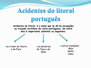 Acidentes do litoral portuguêsAcidentes do litoral, é o nome que se dá ás excepções ao traçado rectilíneo da costa portuguesa. De entre eles é importante salientar os seguintes: outros exemplos:  -Baía  -Golfo  -Cabo as «rias» de Aveiro e de Faro