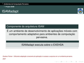 Ambientes de Computação Pervasiva
    Projeto ISAM


ISAMadapt



       Componente da arquitetura ISAM
       É um ambiente de desenvolvimento de aplicações móveis com
         comportamento adaptativo para ambientes de computação
                               pervasiva.

                             ISAMadapt executa sobre o EXEHDA



Gustavo Frainer - Utilizando adaptação consciente da aplicação no acesso a arquivos em um ambiente pervasivo,
2007
 