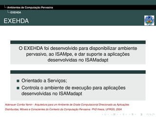 Ambientes de Computação Pervasiva
    EXEHDA


EXEHDA



           O EXEHDA foi desenvolvido para disponibilizar ambiente
              pervasivo, ao ISAMpe, e dar suporte a aplicações
                        desenvolvidas no ISAMadapt



             Orientado a Serviços;
             Controla o ambiente de execução para aplicações
             desenvolvidas no ISAMadapt

Adenauer Corrêa Yamin - Arquitetura para um Ambiente de Grade Computacional Direcionado as Aplicações
Distribuídas, Móveis e Conscientes do Contexto da Computação Pervasiva. PhD thesis, UFRGS, 2004
 