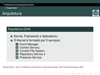 Ambientes de Computação Pervasiva
    Projeto GAIA


Arquitetura


      Arquitetura GAIA

             Kernel, Framework e Aplications;
             O Kernel é formado por 5 serviços:
                 1 Event Manager,
                 2 Context Service,
                 3 Context FIle System,
                 4 Repository Service e
                 5 Presence Service.



Manuel Román - Gaia: A middleware infrastructure to enable active spaces. IEEE Pervasive Computing, 2002
 
