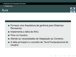 Ambientes de Computação Pervasiva
   Projeto Aura


Aura



           Fornece uma Arquitetura de gerência para Sistemas
           Pervasivos;
           Implementa a idéia de AVU;
           Foco no Usuário;
           Atende as necessidades de Adaptação ao Contexto;
           A idéia principal é o conceito de "Aura"Computacional do
           Usuário.
 