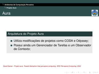 Ambientes de Computação Pervasiva
    Projeto Aura


Aura




      Arquitetura do Projeto Aura

              Utiliza modiﬁcações de projetos como CODA e Odyssey;
              Possui ainda um Gerenciador de Tarefas e um Observador
              de Contexto;




David Garlan - Project aura: Toward distraction-free pervasive computing. IEEE Pervasive Computing, 2002
 