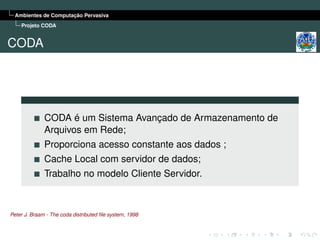 Ambientes de Computação Pervasiva
    Projeto CODA


CODA




              CODA é um Sistema Avançado de Armazenamento de
              Arquivos em Rede;
              Proporciona acesso constante aos dados ;
              Cache Local com servidor de dados;
              Trabalho no modelo Cliente Servidor.



Peter J. Braam - The coda distributed ﬁle system, 1998
 