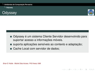Ambientes de Computação Pervasiva
    Odyssey


Odyssey




              Odyssey é um sistema Cliente Servidor desenvolvido para
              suportar acesso a informações móveis.
              suporta aplicações sensíveis ao contexto e adaptação;
              Cache Local com servidor de dados;




Brian D. Noble - Mobile Data Access. PhD thesis,1998
 