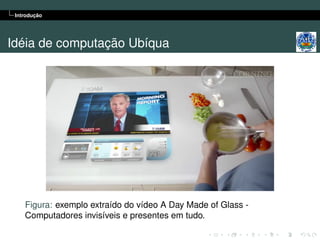 Introdução




Idéia de computação Ubíqua




    Figura: exemplo extraído do vídeo A Day Made of Glass -
    Computadores invisíveis e presentes em tudo.
 