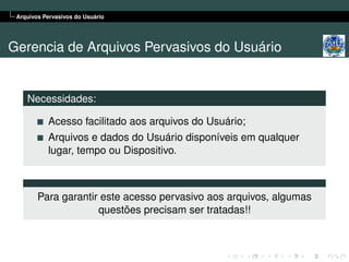 Arquivos Pervasivos do Usuário




Gerencia de Arquivos Pervasivos do Usuário


    Necessidades:

           Acesso facilitado aos arquivos do Usuário;
           Arquivos e dados do Usuário disponíveis em qualquer
           lugar, tempo ou Dispositivo.



        Para garantir este acesso pervasivo aos arquivos, algumas
                     questões precisam ser tratadas!!
 
