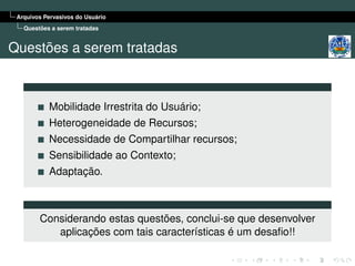 Arquivos Pervasivos do Usuário
   Questões a serem tratadas


Questões a serem tratadas



           Mobilidade Irrestrita do Usuário;
           Heterogeneidade de Recursos;
           Necessidade de Compartilhar recursos;
           Sensibilidade ao Contexto;
           Adaptação.



        Considerando estas questões, conclui-se que desenvolver
           aplicações com tais características é um desaﬁo!!
 