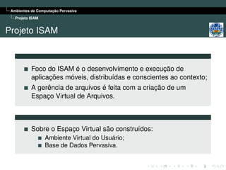 Ambientes de Computação Pervasiva
   Projeto ISAM


Projeto ISAM



           Foco do ISAM é o desenvolvimento e execução de
           aplicações móveis, distribuídas e conscientes ao contexto;
           A gerência de arquivos é feita com a criação de um
           Espaço Virtual de Arquivos.



           Sobre o Espaço Virtual são construídos:
                  Ambiente Virtual do Usuário;
                  Base de Dados Pervasiva.
 