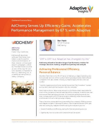 Customer Success Story

AdChemy Serves Up Efficiency Gains; Accelerates
Performance Management by 67 % with Adaptive
Ben Patch
VP of Finance
AdChemy
AdChemy
Software
Foster City, California
Adchemy® develops
software that helps marketers scale the performance and relevance of
their mission-critical paid
search campaigns. Listed
by The Wall Street Journal
as one of the top 50 venture-backed companies in
the U.S., Adchemy, Inc. is
a rapidly growing Silicon
Valley company.

“ERP is ERP, but Adaptive has changed my life.”
Adchemy unleashes broader range of performance metrics for
strategic decision making, simpliﬁes reporting and analysis

Achieving Professional Efficiency,
Personal Balance
Meet Ben Patch. Ben is the VP of Finance of Adchemy, a digital marketing solutions provider and one of the country’s fastest growing privately-held software
companies. He’s also a father. And as you might imagine, the two roles can
conﬂict.
“I used to regularly work at home during the evening,” Patch recalled. “I would
put my kids to bed and then log back onto my computer.”
Patch had no choice. When a key resource on his ﬁnance team responsible for
much of the company’s ﬁnancial reporting left the company, he had to take over
the manual FP&A reporting processes. It’s a task that quickly became far too
time-consuming for a VP of Finance trying to efficiently create ﬁnancial plans
and forecasts for such a fast-growing company.
Then a friend recommended he try automating the company’s FP&A processes
with Adaptive Insights. Following the advice, Patch implemented the CPM suite
after discovering key Adaptive beneﬁts during the evaluation process.
• Greater ﬂexibility and efficiency during the ﬁnancial planning process.
• Signiﬁcantly more accurate and consistent ﬁnancial reports.

Copyright ©2014 Adaptive Insights, Inc. All rights reserved. All products and services referenced herein are either trademarks or registered trademarks of their respective companies.

 