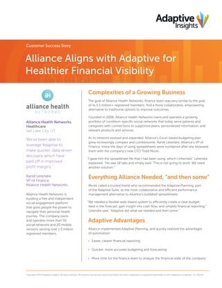 Customer Success Story

Alliance Aligns with Adaptive for
Healthier Financial Visibility
Complexities of a Growing Business
The goal of Alliance Health Networks’ finance team was very similar to the goal
of its 1.5 million+ registered members: find a more collaborative, empowering
alternative to traditional options to improve outcomes.

Alliance Health Networks
Healthcare
Salt Lake City, UT

“We’ve been able to
leverage Adaptive to
make quicker, data-driven
decisions which have
paid off in improved
profit margins.”
Randi Letendre
VP of Finance,
Alliance Health Networks
Alliance Health Networks is
building a free and independent
social engagement platform
that gives people the power to
navigate their personal health
journey. The company owns
and operates more than 50
social networks and 20 mobile
versions serving over 1.5 million
registered members.

Founded in 2006, Alliance Health Networks owns and operates a growing
portfolio of condition-specific social networks that today serve patients and
caregivers with connections to supportive peers, personalized information, and
relevant products and services.
As its network evolved and expanded, Alliance’s Excel-based budgeting plan
grew increasingly complex and cumbersome. Randi Letendre, Alliance’s VP of
Finance, knew the days of using spreadsheets were numbered after she reviewed
them with the company’s new CFO Todd Miceli.
“I gave him the spreadsheet file that I had been using, which I inherited,” Letendre
explained. “He saw 18 tabs and simply said, ‘This is not going to work. We need
another solution.’”

Everything Alliance Needed, “and then some”
Miceli called a trusted friend who recommended the Adaptive Planning, part
of the Adaptive Suite, as the most collaborative and efficient performance
management alternative to Alliance’s outdated spreadsheets.
“We needed a flexible web-based system to efficiently create a clear budget,
feed in the forecast, gain insight into cash flow, and simplify financial reporting,”
Letendre said. “Adaptive did what we needed and then some.”

Adaptive Advantages
Alliance implemented Adaptive Planning, and quickly realized the advantages
of automation:
•	 Easier, clearer financial reporting
•	 Quicker, more accurate budgeting and forecasting
•	 More time for the finance team to analyze the financial state of the company

Copyright ©2014 Adaptive Insights. All rights reserved. All products and services referenced herein are either trademarks or registered trademarks of their respective companies. CS_012114

 