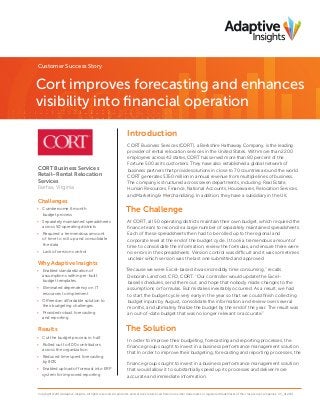 Customer Success Story

Cort improves forecasting and enhances
visibility into financial operation
Introduction

CORT Business Services
Retail–Rental Relocation
Services
Fairfax, Virginia

Challenges
•	 Cumbersome 6 month
budget process
•	 Separately maintained spreadsheets
across 50 operating districts
•	 Required a tremendous amount
of time to roll up and consolidate
the data
•	 Lack of version control

Why Adaptive Insights
•	 Enabled standardization of
assumptions within pre-built
budget templates
•	 Eliminated dependency on IT
resources to implement
•	 Offered an affordable solution to
their budgeting challenges
•	 Provided robust forecasting
and reporting

Results
•	 Cut the budget process in half
•	 Rolled out to 400 contributors
across the organization
•	 Reduced time spent forecasting
by 80%
•	 Enabled upload of forecast into ERP
system for improved reporting

CORT Business Services (CORT), a Berkshire Hathaway Company, is the leading
provider of rental relocation services in the United States. With more than 2200
employees across 42 states, CORT has served more than 80 percent of the
Fortune 500 as its customers. They have also established a global network of
business partners that provide solutions in close to 70 countries around the world.
CORT generates $350 million in annual revenue from multiple lines of business.
The company is structured across seven departments, including Real Estate,
Human Resources, Finance, National Accounts, Housewares, Relocation Services,
and Marketing & Merchandizing. In addition, they have a subsidiary in the UK.

The Challenge
At CORT, all 50 operating districts maintain their own budget, which required the
finance team to reconcile a large number of separately maintained spreadsheets.
Each of these spreadsheets then had to be rolled up to the regional and
corporate level at the end of the budget cycle. It took a tremendous amount of
time to consolidate the information, review the formulas, and ensure there were
no errors in the spreadsheets. Version control was difficult and it was sometimes
unclear which version was the last one submitted and approved
“Because we were Excel-based it was incredibly time consuming,” recalls
Deborah Lansford, CFO, CORT. “Our controller would update the Excelbased schedules, send them out, and hope that nobody made changes to the
assumptions or formulas. But mistakes inevitably occurred. As a result, we had
to start the budget cycle very early in the year so that we could finish collecting
budget inputs by August, consolidate the information and review over several
months, and ultimately finalize the budget by the end of the year. The result was
an out-of-date budget that was no longer relevant or accurate.”

The Solution
In order to improve their budgeting, forecasting and reporting processes, the
finance group sought to invest in a business performance management solution
that In order to improve their budgeting, forecasting and reporting processes, the
finance group sought to invest in a business performance management solution
that would allow it to substantially speed up its processes and deliver more
accurate and immediate information.

Copyright ©2014 Adaptive Insights. All rights reserved. All products and services referenced herein are either trademarks or registered trademarks of their respective companies. CS_012114

 