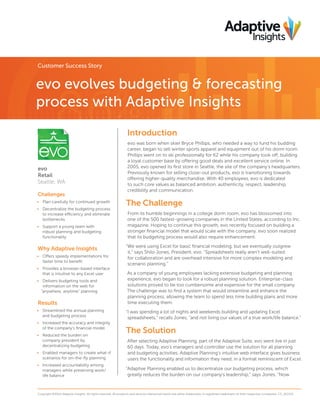 Customer Success Story

evo evolves budgeting & forecasting
process with Adaptive Insights
Introduction

evo
Retail
Seattle, WA
Challenges
• Plan carefully for continued growth
• Decentralize the budgeting process
to increase efficiency and eliminate
bottlenecks
• Support a young team with
robust planning and budgeting
functionality

Why Adaptive Insights
• Offers speedy implementations for
faster time to beneﬁt
• Provides a browser-based interface
that is intuitive to any Excel user
• Delivers budgeting tools and
information on the web for
“anywhere, anytime” planning

Results
• Streamlined the annual planning
and budgeting process
• Increased the accuracy and integrity
of the company’s ﬁnancial model
• Reduced the burden on
company president by
decentralizing budgeting
• Enabled managers to create what-if
scenarios for on-the-ﬂy planning
• Increased accountability among
managers while preserving work/
life balance

evo was born when skier Bryce Phillips, who needed a way to fund his budding
career, began to sell winter sports apparel and equipment out of his dorm room.
Phillips went on to ski professionally for K2 while his company took off, building
a loyal customer base by offering good deals and excellent service online. In
2005, evo opened its ﬁrst store in Seattle, the site of the company’s headquarters.
Previously known for selling close-out products, evo is transitioning towards
offering higher-quality merchandise. With 40 employees, evo is dedicated
to such core values as balanced ambition, authenticity, respect, leadership,
credibility and communication.

The Challenge
From its humble beginnings in a college dorm room, evo has blossomed into
one of the 500 fastest-growing companies in the United States, according to Inc.
magazine. Hoping to continue this growth, evo recently focused on building a
stronger ﬁnancial model that would scale with the company. evo soon realized
that its budgeting process would also require enhancement.
“We were using Excel for basic ﬁnancial modeling, but we eventually outgrew
it,” says Shilo Jones, President, evo. “Spreadsheets really aren’t well-suited
for collaboration and are overhead intensive for more complex modeling and
scenario planning.”
As a company of young employees lacking extensive budgeting and planning
experience, evo began to look for a robust planning solution. Enterprise-class
solutions proved to be too cumbersome and expensive for the small company.
The challenge was to ﬁnd a system that would streamline and enhance the
planning process, allowing the team to spend less time building plans and more
time executing them.
“I was spending a lot of nights and weekends building and updating Excel
spreadsheets,” recalls Jones, “and not living our values of a true work/life balance.”

The Solution
After selecting Adaptive Planning, part of the Adaptive Suite, evo went live in just
60 days. Today, evo’s managers and controller use the solution for all planning
and budgeting activities. Adaptive Planning’s intuitive web interface gives business
users the functionality and information they need, in a format reminiscent of Excel.
“Adaptive Planning enabled us to decentralize our budgeting process, which
greatly reduces the burden on our company’s leadership,” says Jones. “Now

Copyright ©2014 Adaptive Insights. All rights reserved. All products and services referenced herein are either trademarks or registered trademarks of their respective companies. CS_012114

 