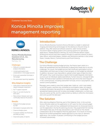 Customer Success Story

Konica Minolta improves
management reporting
Introduction

Konica Minolta Business
Solutions U.S.A., Inc.
Manufacturing
Ramsey, NJ
Challenges
•	 Difficult to compile data and
analyze information
•	 Limited participation and
collaboration in the budget process
•	 ·Errors and overwritten formulas in
the budget
•	 No automated reporting capability

Why Adaptive Insights
•	 Subscription-based and did not
require hardware investment
•	 No IT support required
•	 Easy-to-use and intuitive for
end-users
•	 New product releases each year
continually improve the product

Results
•	 Reduced the budget process
by 33%
•	 Eliminated 1.5 people within the
•	 Financial Analysis team
•	 Increased visibility into financials
and data accuracy
•	 Improved quality of reports

Konica Minolta Business Solutions (Konica Minolta) is a leader in advanced
imaging and networking technologies for the desktop to the print shop. In
addition, they offer advanced software solutions, wide-format printers,
microform digital imaging systems and scanning systems for specialized
applications. Headquartered in Ramsey, NJ, Konica Minolta delivers expert
professional services and client support through an extensive network of direct
sales offices, authorized dealers, resellers and distribution partners in the United
States, Canada, Mexico, Central America and South America.

The Challenge
For Konica Minolta’s existing budget process, the finance team relied on a
fifteen tab spreadsheet that was distributed to department heads due to security
challenges. As a result, the budget process had insufficient participation across
stakeholders and there was no way to track progress on the budget by individual.
In addition, because it was impossible to upload certain types of data into their
ERP system, they could not produce reports that included disparate information
sources such as individual capital expenditures, human resource, and payroll data.
Finally, the finance team wanted to eliminate the user errors that were frequent
in the current process, including overwritten formulas, errors in assumptions, and
version control problems.
“Managers were unable to view their budget data ‘rolled up,’ until it was loaded
to the ERP system, and that only contained account balance data, not support
schedule information like personnel or capital expenditures,” recalls Reale. “The
spreadsheet based process did not allow any budget collaboration, as there was
only one owner per file, and this really limited our ability to refine the information
and come up with the best plan.”

The Solution
After selecting Adaptive Planning, part of the Adaptive Suite, in the summer,
Konica Minolta rolled out the application to 127 users for their annual budget
process. They used one hour webbased training sessions to showcase how to
use the application. During the planning process, they augmented the training
with helpful daily tips of the day and posted a user manual on the shared
collaboration tab of the Adaptive Planning application. As a result of moving
beyond the limited spreadsheet-based approach to this new on-demand
application, the number of people contributing to the budget process
increased substantially.

Copyright ©2014 Adaptive Insights. All rights reserved. All products and services referenced herein are either trademarks or registered trademarks of their respective companies. CS_012114

 
