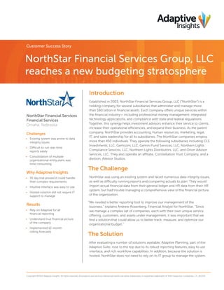 Customer Success Story

NorthStar Financial Services Group, LLC
reaches a new budgeting stratosphere
Introduction

NorthStar Financial Services
Financial Services
Omaha, Nebraska
Challenges
•	 Existing system was prone to data
integrity issues
•	 Difficult to run real-time
reports easily
•	 Consolidation of multiple
organizational entity plans was
time consuming

Why Adaptive Insights
•	 30 day trial proved it could handle
their complex requirements
•	 Intuitive interface was easy to use
•	 Hosted solution did not require IT
support to manage

Results
•	 Rely on Adaptive for all
financial reporting
•	 Understand true financial picture
of the company
•	 Implemented 12-month
rolling forecasts

Established in 2003, NorthStar Financial Services Group, LLC (“NorthStar”) is a
holding company for several subsidiaries that administer and manage more
than $80 billion in financial assets. Each company offers unique services within
the financial industry— including professional money management, integrated
technology applications, and compliance with state and federal regulations.
Together, this synergy helps investment advisors enhance their service to clients,
increase their operational efficiencies, and expand their business. As the parent
company, NorthStar provides accounting, human resources, marketing, legal,
IT, and sales leadership for all its subsidiaries. The NorthStar companies employ
more than 450 individuals. They operate the following subsidiaries including CLS
Investments, LLC, Gemcom, LLC, Gemini Fund Services, LLC, Northern Lights
Compliance Services, LLC, Northern Lights Distributors, LLC, and Orion Advisor
Services, LLC. They also operate an affiliate, Constellation Trust Company, and a
division, Advisor Studios.

The Challenge
NorthStar was using an existing system and faced numerous data integrity issues,
as well as difficulty running reports and comparing actuals to plan. They would
import actual financial data from their general ledger and HR data from their HR
system, but had trouble managing a comprehensive view of the financial picture
of the organization.
“We needed a better reporting tool to improve our management of the
business,” explains Andrew Rosenberg, Financial Analyst for NorthStar. “Since
we manage a complex set of companies, each with their own unique service
offering, customers, and assets under management, it was important that we
find a solution that could allow us to better track, measure, and optimize our
organizational budget.”

The Solution
After evaluating a number of solutions available, Adaptive Planning, part of the
Adaptive Suite, rose to the top due to its robust reporting features, easy to use
interface, and rich workflow capabilities. In addition, because the solution is
hosted, NorthStar does not need to rely on its IT group to manage the system.

Copyright ©2014 Adaptive Insights. All rights reserved. All products and services referenced herein are either trademarks or registered trademarks of their respective companies. CS_012114

 