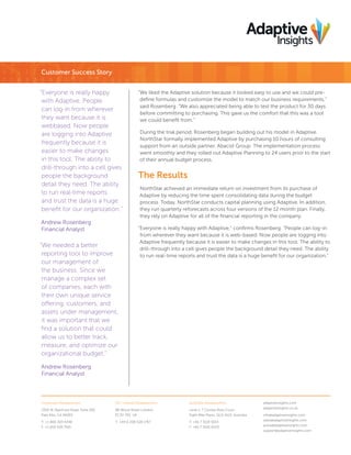 Customer Success Story
“Everyone is really happy
with Adaptive. People
can log-in from wherever
they want because it is
webbased. Now people
are logging into Adaptive
frequently because it is
easier to make changes
in this tool. The ability to
drill-through into a cell gives
people the background
detail they need. The ability
to run real-time reports
and trust the data is a huge
benefit for our organization.”
Andrew Rosenberg
Financial Analyst

“We needed a better
reporting tool to improve
our management of
the business. Since we
manage a complex set
of companies, each with
their own unique service
offering, customers, and
assets under management,
it was important that we
find a solution that could
allow us to better track,
measure, and optimize our
organizational budget.”

“We liked the Adaptive solution because it looked easy to use and we could predefine formulas and customize the model to match our business requirements,”
said Rosenberg. “We also appreciated being able to test the product for 30 days
before committing to purchasing. This gave us the comfort that this was a tool
we could benefit from.”
During the trial period, Rosenberg began building out his model in Adaptive.
NorthStar formally implemented Adaptive by purchasing 10 hours of consulting
support from an outside partner, Abacist Group. The implementation process
went smoothly and they rolled out Adaptive Planning to 24 users prior to the start
of their annual budget process.

The Results
NorthStar achieved an immediate return on investment from its purchase of
Adaptive by reducing the time spent consolidating data during the budget
process. Today, NorthStar conducts capital planning using Adaptive. In addition,
they run quarterly reforecasts across four versions of the 12 month plan. Finally,
they rely on Adaptive for all of the financial reporting in the company.
“Everyone is really happy with Adaptive,” confirms Rosenberg. “People can log-in
from wherever they want because it is web-based. Now people are logging into
Adaptive frequently because it is easier to make changes in this tool. The ability to
drill-through into a cell gives people the background detail they need. The ability
to run real-time reports and trust the data is a huge benefit for our organization.”

Andrew Rosenberg
Financial Analyst

Corporate Headquarters

UK / Ireland Headquarters

Australia Headquarters

3350 W. Bayshore Road, Suite 200
Palo Alto, CA 94303

88 Wood Street London,
EC2V 7RS, UK

Level 1, 7 Clunies Ross Court
Eight Mile Plains, QLD 4113, Australia

T: +1 800 303 6346
F: +1 650 528 7501

T: +44 0 208 528 1767

T: +61 7 3118 5013
F: +61 7 3041 6020

adaptiveinsights.com
adaptiveinsights.co.uk
info@adaptiveinsights.com
sales@adaptiveinsights.com
press@adaptiveinsights.com
support@adaptiveinsights.com

 