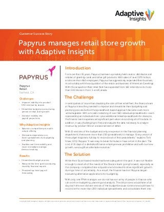 Customer Success Story

Papyrus manages retail store growth
with Adaptive Insights
Introduction

Papyrus
Retail
Fairfield, CA
Challenges
•	 Improve visibility into product
SKU revenue by season
•	 Streamline budget process during
period of retail store growth
•	 Increase visibility into
payroll projections

Why Adaptive Insights
•	 Balances competitive price with
robust offering
•	 Eliminates dependence on
Excel spreadsheets for budgeting
and planning
•	 Enables real-time visibility and
more immediate strategic
decision making

Results
•	 Streamlined budget process
•	 Reduced the time spent producing
monthly financial reports
•	 Provided top-level payroll
forecasting

For more than 55 years, Papyrus has been a privately held creator, distributor and
retailer of greeting cards and other gift products. With sales of over $170 million,
and more than 660 employees, Papyrus has aggressively expanded their business,
most notably with the acquisition of the retail card business of American Greetings.
With this acquisition their retail fleet has expanded from 160 retail stores to more
than 500 stores in the U.S. and Canada.

The Challenge
In anticipation of more than doubling the size of their retail fleet, the finance team
at Papyrus knew they needed to improve and streamline their budgeting and
planning process before the spreadsheet-based approach became even more
unmanageable. With a model consisting of over 160 individual spreadsheets—each
representing an individual store—plus additional linked spreadsheets for divisions,
the finance team experienced significant pain when reconciling all of the data. In
addition, it was challenging to find and evaluate the data necessary to analyze
revenue by product SKU at a seasonal level of detail.
“With 15 versions of the budget and only one person in the financial planning
department, there were more than 250 spreadsheets to manage. Every version of
the budget required a full day to reconcile all of the spreadsheets,” explains Tom
Shaw, CFO, Papyrus.“It was easy to break formulas or have errors in the plan. The
cost of 15 days of a dedicated finance employee was prohibitive and with our new
growth, we sought an alternative solution.”

The Solution
While their Excel-based model had been adequate in the past, it was not flexible
enough to meet all of the needs of the finance team going forward, especially as
the company completed one acquisition and looked to drive significant growth
during a time of uncertainty. As a result, the finance team at Papyrus began
evaluating alternative applications for budgeting.
“With only one FP&A manager, we do not have an army of people in finance who
can work on budgeting, planning and analysis. The old process would take a full
day each time we did one version of the budget because someone would have to
reconcile the more than 200 individual spreadsheets and consolidate them into

Copyright ©2014 Adaptive Insights. All rights reserved. All products and services referenced herein are either trademarks or registered trademarks of their respective companies. CS_012114

 