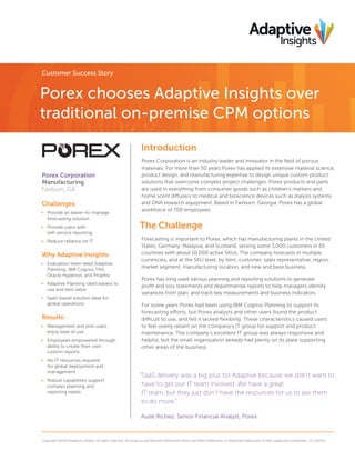 Customer Success Story

Porex chooses Adaptive Insights over
traditional on-premise CPM options
Introduction
Porex Corporation
Manufacturing
Fairburn, GA

Challenges
•	 Provide an easier-to-manage
forecasting solution
•	 Provide users with
self-service reporting
•	 Reduce reliance on IT

Why Adaptive Insights:
•	 Evaluation team rated Adaptive
Planning, IBM Cognos TM1,
Oracle Hyperion, and Prophix
•	 Adaptive Planning rated easiest to
use and best value
•	 SaaS-based solution ideal for
global operations

Results:
•	 Management and end-users
enjoy ease of use
•	 Employees empowered through
ability to create their own
custom reports
•	 No IT resources required
for global deployment and
management
•	 Robust capabilities support
complex planning and
reporting needs

Porex Corporation is an industry leader and innovator in the field of porous
materials. For more than 50 years Porex has applied its extensive material science,
product design, and manufacturing expertise to design unique custom product
solutions that overcome complex project challenges. Porex products and parts
are used in everything from consumer goods such as children’s markers and
home scent diffusers to medical and bioscience devices such as dialysis systems
and DNA research equipment. Based in Fairburn, Georgia, Porex has a global
workforce of 700 employees.

The Challenge
Forecasting is important to Porex, which has manufacturing plants in the United
States, Germany, Malaysia, and Scotland, serving some 3,000 customers in 65
countries with about 10,000 active SKUs. The company forecasts in multiple
currencies, and at the SKU level, by item, customer, sales representative, region,
market segment, manufacturing location, and new and base business.
Porex has long used various planning and reporting solutions to generate
profit and loss statements and departmental reports to help managers identify
variances from plan, and track key measurements and business indicators.
For some years Porex had been using IBM Cognos Planning to support its
forecasting efforts, but Porex analysts and other users found the product
difficult to use, and felt it lacked flexibility. These characteristics caused users
to feel overly reliant on the company’s IT group for support and product
maintenance. The company’s excellent IT group was always responsive and
helpful, but the small organization already had plenty on its plate supporting
other areas of the business.

“SaaS delivery was a big plus for Adaptive because we didn’t want to
have to get our IT team involved. We have a great
IT team, but they just don’t have the resources for us to ask them
to do more.”
Aude Richez, Senior Financial Analyst, Porex

Copyright ©2014 Adaptive Insights. All rights reserved. All products and services referenced herein are either trademarks or registered trademarks of their respective companies. CS_012114

 