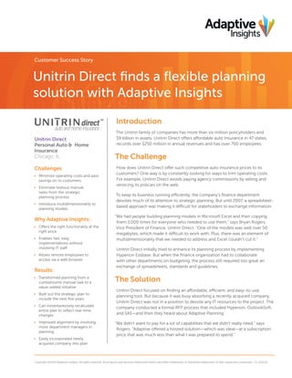 Customer Success Story

Unitrin Direct finds a flexible planning
solution with Adaptive Insights
Introduction
Unitrin Direct
Personal Auto & Home
Insurance
Chicago, IL

Challenges
•	 Minimize operating costs and pass
savings on to customers
•	 Eliminate tedious manual
tasks from the strategic
planning process
•	 Introduce multidimensionality to
planning models

Why Adaptive Insights:
•	 Offers the right functionality at the
right price
•	 Enables fast, easy
implementations without
involving IT staff
•	 Allows remote employees to
access via a web browser

Results:
•	 Transformed planning from a
cumbersome manual task to a
value-added initiative
•	 Built out the strategic plan to
include the next five years
•	 Can instantaneously recalculate
entire plan to reflect real-time
changes
•	 Improved alignment by involving
more department managers in
planning
•	 Easily incorporated newly
acquired company into plan

The Unitrin family of companies has more than six million policyholders and
$9 billion in assets. Unitrin Direct offers affordable auto insurance in 47 states,
records over $250 million in annual revenues and has over 700 employees.

The Challenge
How does Unitrin Direct offer such competitive auto insurance prices to its
customers? One way is by constantly looking for ways to trim operating costs.
For example, Unitrin Direct avoids paying agency commissions by selling and
servicing its policies on the web.
To keep its business running efficiently, the company’s finance department
devotes much of its attention to strategic planning. But until 2007, a spreadsheetbased approach was making it difficult for stakeholders to exchange information.
“We had people building planning models in Microsoft Excel and then copying
them 1,000 times for everyone who needed to use them,” says Bryan Rogers,
Vice President of Finance, Unitrin Direct. “One of the models was well over 50
megabytes, which made it difficult to work with. Plus, there was an element of
multidimensionality that we needed to address and Excel couldn’t cut it.”
Unitrin Direct initially tried to enhance its planning process by implementing
Hyperion Essbase. But when the finance organization had to collaborate
with other departments on budgeting, the process still required too great an
exchange of spreadsheets, standards and guidelines.

The Solution
Unitrin Direct focused on finding an affordable, efficient, and easy-to-use
planning tool. But because it was busy absorbing a recently acquired company,
Unitrin Direct was not in a position to devote any IT resources to the project. The
company conducted a formal RFP process that included Hyperion, OutlookSoft,
and SAS—and then they heard about Adaptive Planning.
“We didn’t want to pay for a lot of capabilities that we didn’t really need,” says
Rogers. “Adaptive offered a hosted solution—which was ideal—at a subscription
price that was much less than what I was prepared to spend.”

Copyright ©2014 Adaptive Insights. All rights reserved. All products and services referenced herein are either trademarks or registered trademarks of their respective companies. CS_012114

 