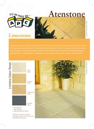 Limestone

Limestone Honeycomb Blend

Atenstone

The aesthetic appearance of natural Limestone increases with time as traffic, climate and markings gently ages and softens the surface.
APC carefully selected just such pavers from Europe to become the masters used to create our Limestone pavers with softened edges
and surface texture. This special characteristic combined with subtle weathered colour shades gives an effect not achievable using

pearl
blend

sorrento
blend

honeycomb
blend

graphite
blend
• Salt Resistant
• High Strength
• Matching Bullnose Pavers
All Colours are sold as a blend.
Each paver varies in colour and must
be blended when laying.

Limestone Pearl Blend

Limstone Colour Range

newly quarried stone. A matching bullnose is available for use on steps, to cap walls and pool edges. Available in 400 x 400 x 40mm.

 