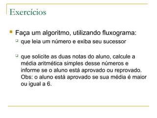 Exercícios
 Faça um algoritmo, utilizando fluxograma:
 que leia um número e exiba seu sucessor
 que solicite as duas notas do aluno, calcule a
média aritmética simples desse números e
informe se o aluno está aprovado ou reprovado.
Obs: o aluno está aprovado se sua média é maior
ou igual a 6.
 