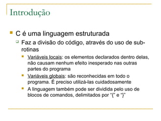 Introdução
 C é uma linguagem estruturada
 Faz a divisão do código, através do uso de sub-
rotinas
 Variáveis locais: os elementos declarados dentro delas,
não causam nenhum efeito inesperado nas outras
partes do programa
 Variáveis globais: são reconhecidas em todo o
programa. É preciso utilizá-las cuidadosamente
 A linguagem também pode ser dividida pelo uso de
blocos de comandos, delimitados por “{” e “}”
 