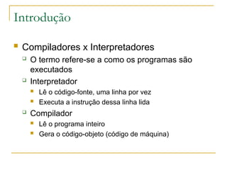 Introdução
 Compiladores x Interpretadores
 O termo refere-se a como os programas são
executados
 Interpretador
 Lê o código-fonte, uma linha por vez
 Executa a instrução dessa linha lida
 Compilador
 Lê o programa inteiro
 Gera o código-objeto (código de máquina)
 