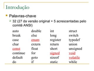 Introdução
 Palavras-chave
 32 (27 da versão original + 5 acrescentadas pelo
comitê ANSI)
auto double int struct
break else long switch
case enum register typedef
char extern return union
const float short unsigned
continue for signed void
default goto sizeof volatile
do if static while
 