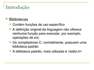 Introdução
 Bibliotecas
 Contém funções de uso específico
 A definição original da linguagem não oferece
nenhuma função para executar, por exemplo,
operações de e/s.
 Os compiladores C, normalmente, possuem uma
biblioteca padrão
 A biblioteca padrão, mais utilizada é <stdio.h>
 