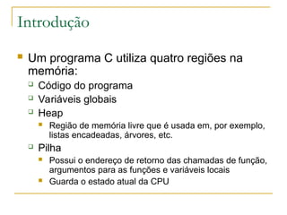 Introdução
 Um programa C utiliza quatro regiões na
memória:
 Código do programa
 Variáveis globais
 Heap
 Região de memória livre que é usada em, por exemplo,
listas encadeadas, árvores, etc.
 Pilha
 Possui o endereço de retorno das chamadas de função,
argumentos para as funções e variáveis locais
 Guarda o estado atual da CPU
 