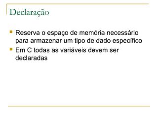 Declaração
 Reserva o espaço de memória necessário
para armazenar um tipo de dado específico
 Em C todas as variáveis devem ser
declaradas
 
