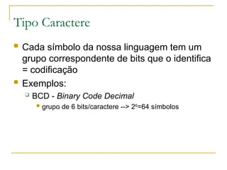 Tipo Caractere
 Cada símbolo da nossa linguagem tem um
grupo correspondente de bits que o identifica
= codificação
 Exemplos:
 BCD - Binary Code Decimal
 grupo de 6 bits/caractere --> 26
=64 símbolos
 