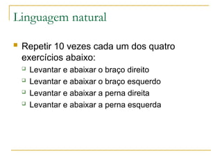 Linguagem natural
 Repetir 10 vezes cada um dos quatro
exercícios abaixo:
 Levantar e abaixar o braço direito
 Levantar e abaixar o braço esquerdo
 Levantar e abaixar a perna direita
 Levantar e abaixar a perna esquerda
 