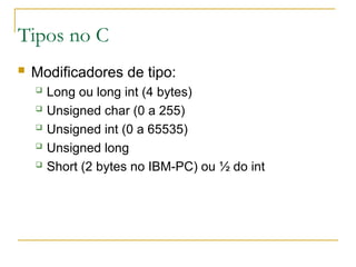 Tipos no C
 Modificadores de tipo:
 Long ou long int (4 bytes)
 Unsigned char (0 a 255)
 Unsigned int (0 a 65535)
 Unsigned long
 Short (2 bytes no IBM-PC) ou ½ do int
 