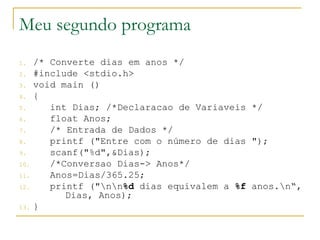 Meu segundo programa
1. /* Converte dias em anos */
2. #include <stdio.h>
3. void main ()
4. {
5. int Dias; /*Declaracao de Variaveis */
6. float Anos;
7. /* Entrada de Dados */
8. printf ("Entre com o número de dias ");
9. scanf("%d",&Dias);
10. /*Conversao Dias-> Anos*/
11. Anos=Dias/365.25;
12. printf ("nn%d dias equivalem a %f anos.n“,
Dias, Anos);
13. }
 