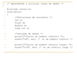 1. /* Aprendendo a utilizar tipos de dados */
2. #include <stdio.h>
3. void main()
4. {
5. /*Declaracao de variaveis */
6. int a;
7. float b;
8. double d;
9. long int e;
10. /*entrada de dados */
11. printf("Insira um numero inteiro: ");
12. scanf("%d", &a); /* le um número inteiro */
13. printf("Insira um numero inteiro longo: ");
14. scanf("%ld", &e); /* le um inteiro longo */
 