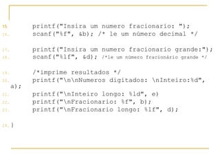 15. printf("Insira um numero fracionario: ");
16. scanf("%f", &b); /* le um número decimal */
17. printf("Insira um numero fracionario grande:");
18. scanf("%lf", &d); /*le um número fracionário grande */
19. /*imprime resultados */
20. printf("nnNumeros digitados: nInteiro:%d",
a);
21. printf("nInteiro longo: %ld", e)
22. printf("nFracionario: %f", b);
23. printf("nFracionario longo: %lf", d);
24. }
 