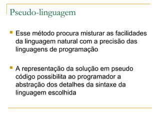 Pseudo-linguagem
 Esse método procura misturar as facilidades
da linguagem natural com a precisão das
linguagens de programação
 A representação da solução em pseudo
código possibilita ao programador a
abstração dos detalhes da sintaxe da
linguagem escolhida
 
