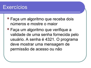 Exercícios
Faça um algoritmo que receba dois
números e mostre o maior
Faça um algoritmo que verifique a
validade de uma senha fornecida pelo
usuário. A senha é 4321. O programa
deve mostrar uma mensagem de
permissão de acesso ou não
 