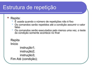 Estrutura de repetição
 Repita:
 É usada quando o número de repetições não é fixo
 Os comandos serão repetidos até a condição assumir o valor
falso
 Os comandos serão executados pelo menos uma vez, o teste
da condição somente acontece no final
Repita
Início
instrução1;
instrução2;
instrução3;
Fim Até (condição);
 