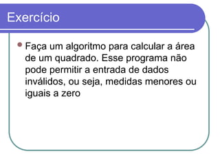 Exercício
Faça um algoritmo para calcular a área
de um quadrado. Esse programa não
pode permitir a entrada de dados
inválidos, ou seja, medidas menores ou
iguais a zero
 