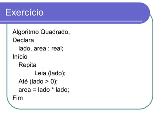 Exercício
Algoritmo Quadrado;
Declara
lado, area : real;
Início
Repita
Leia (lado);
Até (lado > 0);
area = lado * lado;
Fim
 