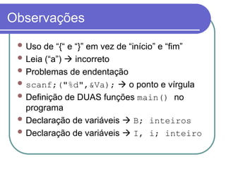 Observações
 Uso de “{“ e “}” em vez de “início” e “fim”
 Leia (“a”)  incorreto
 Problemas de endentação
 scanf;("%d",&Va);  o ponto e vírgula
 Definição de DUAS funções main() no
programa
 Declaração de variáveis  B; inteiros
 Declaração de variáveis  I, i; inteiro
 