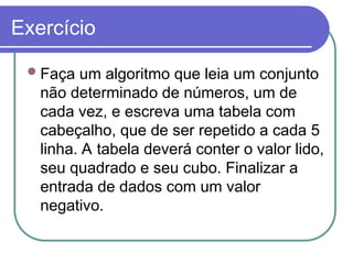 Exercício
Faça um algoritmo que leia um conjunto
não determinado de números, um de
cada vez, e escreva uma tabela com
cabeçalho, que de ser repetido a cada 5
linha. A tabela deverá conter o valor lido,
seu quadrado e seu cubo. Finalizar a
entrada de dados com um valor
negativo.
 