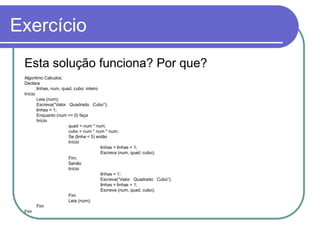 Exercício
Esta solução funciona? Por que?
Algoritmo Calculos;
Declara
linhas, num, quad, cubo: inteiro
Início
Leia (num);
Escreva(“Valor Quadrado Cubo”);
linhas = 1;
Enquanto (num >= 0) faça
Início
quad = num * num;
cubo = num * num * num;
Se (linha < 5) então
Início
linhas = linhas + 1;
Escreva (num, quad, cubo);
Fim;
Senão
Início
linhas = 1;
Escreva(“Valor Quadrado Cubo”);
linhas = linhas + 1;
Escreva (num, quad, cubo);
Fim
Leia (num);
Fim
Fim
 