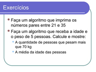 Exercícios
Faça um algoritmo que imprima os
números pares entre 21 e 35
Faça um algoritmo que receba a idade e
o peso de 5 pessoas. Calcule e mostre:
A quantidade de pessoas que pesam mais
que 70 kg
A média da idade das pessoas
 