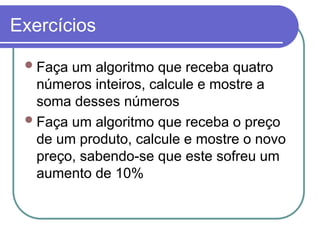 Exercícios
Faça um algoritmo que receba quatro
números inteiros, calcule e mostre a
soma desses números
Faça um algoritmo que receba o preço
de um produto, calcule e mostre o novo
preço, sabendo-se que este sofreu um
aumento de 10%
 